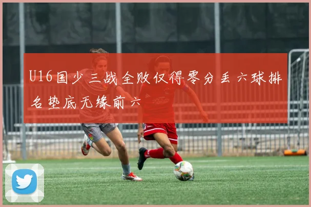 U16国少三战全败仅得零分丢六球排名垫底无缘前六