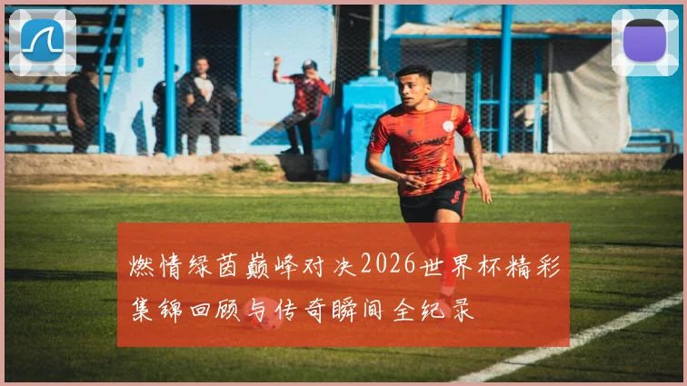 燃情绿茵巅峰对决2026世界杯精彩集锦回顾与传奇瞬间全纪录
