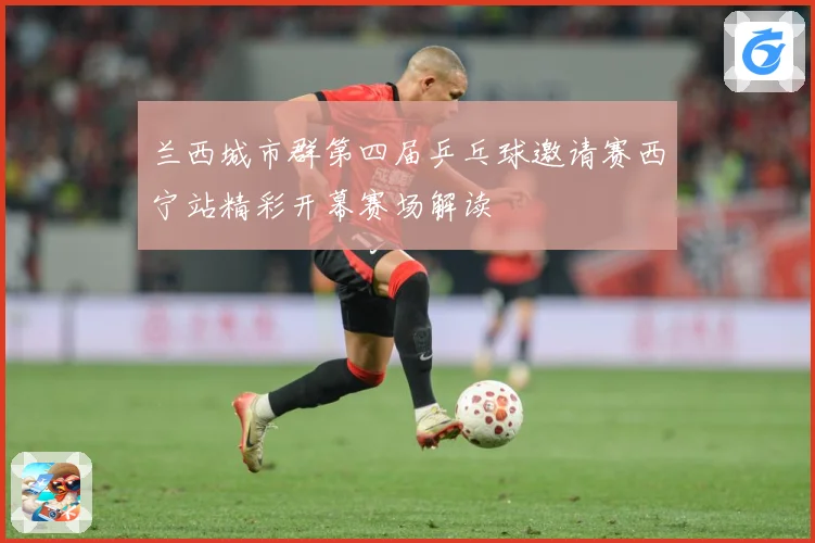 兰西城市群第四届乒乓球邀请赛西宁站精彩开幕赛场解读