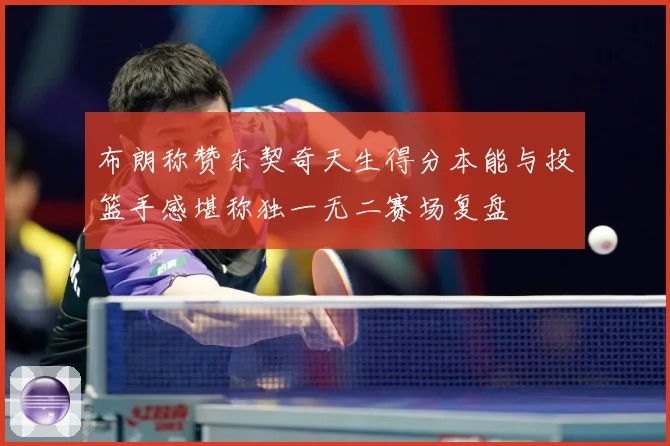 布朗称赞东契奇天生得分本能与投篮手感堪称独一无二赛场复盘