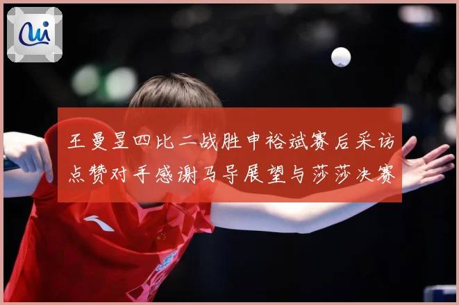 王曼昱四比二战胜申裕斌赛后采访点赞对手感谢马导展望与莎莎决赛精彩对决