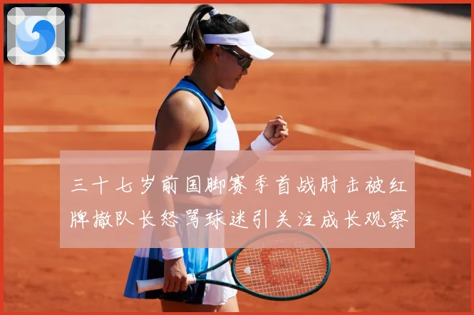 三十七岁前国脚赛季首战肘击被红牌撤队长怒骂球迷引关注成长观察