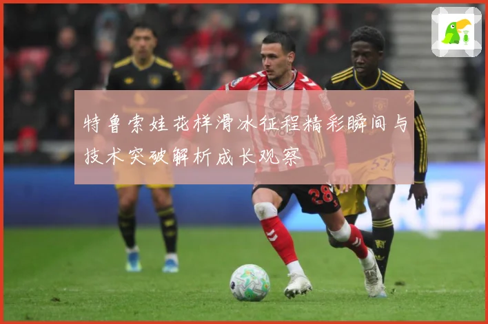特鲁索娃花样滑冰征程精彩瞬间与技术突破解析成长观察