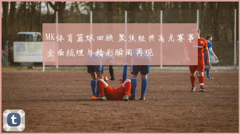 MK体育篮球回顾 聚焦经典高光赛事全面梳理与精彩瞬间再现