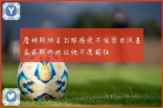 詹姆斯坦言打球感受不佳密尔沃基孟菲斯两地让他不愿前往