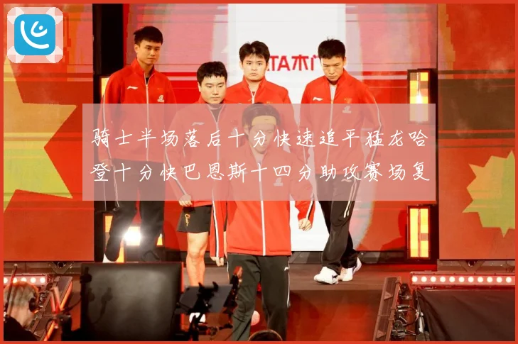 骑士半场落后十分快速追平猛龙哈登十分快巴恩斯十四分助攻赛场复盘