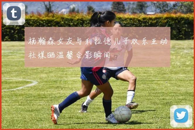 杨瀚森女友与利拉德儿子欢乐互动社媒晒温馨合影瞬间