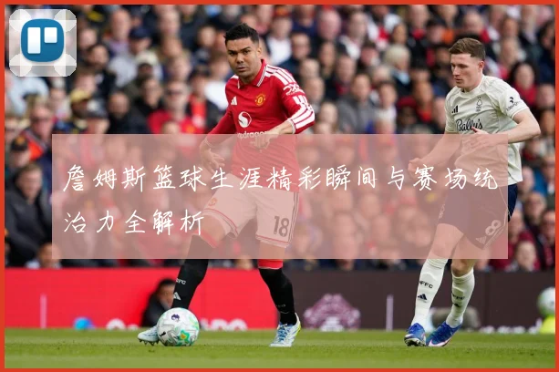 詹姆斯篮球生涯精彩瞬间与赛场统治力全解析