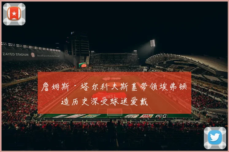 詹姆斯·塔尔科夫斯基带领埃弗顿创造历史深受球迷爱戴