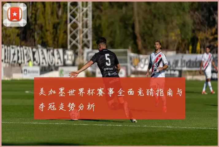 美加墨世界杯赛事全面竞猜指南与夺冠走势分析