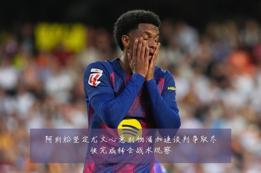 阿利松坚定尤文心意利物浦加速谈判争取尽快完成转会战术观察