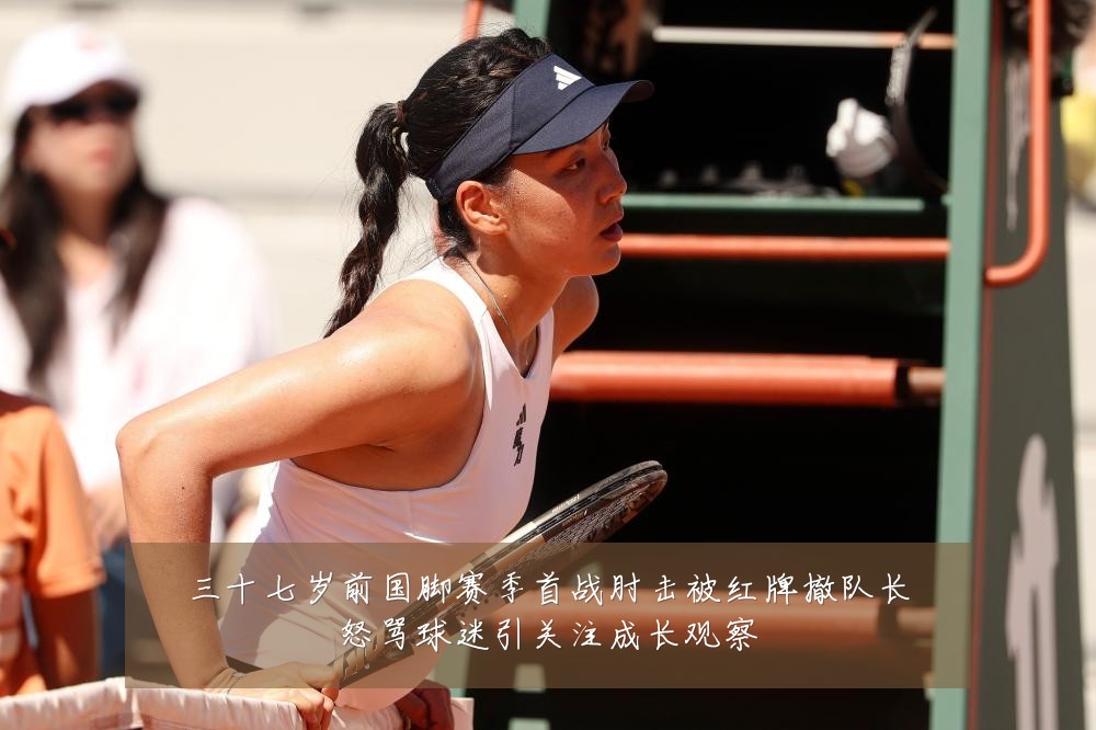 三十七岁前国脚赛季首战肘击被红牌撤队长怒骂球迷引关注成长观察